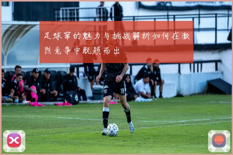 足球窜的魅力与挑战解析如何在激烈竞争中脱颖而出