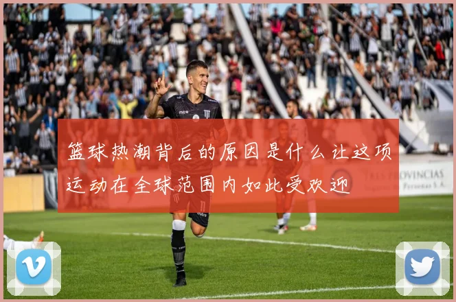 篮球热潮背后的原因是什么让这项运动在全球范围内如此受欢迎