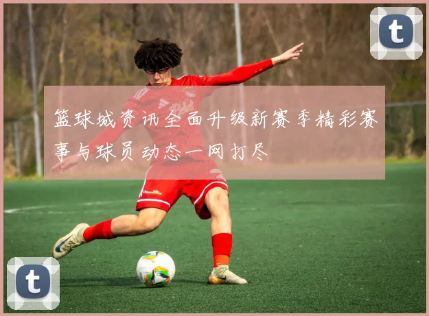 篮球城资讯全面升级新赛季精彩赛事与球员动态一网打尽
